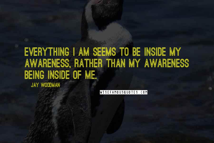 Jay Woodman Quotes: Everything I am seems to be inside my awareness, rather than my awareness being inside of me.