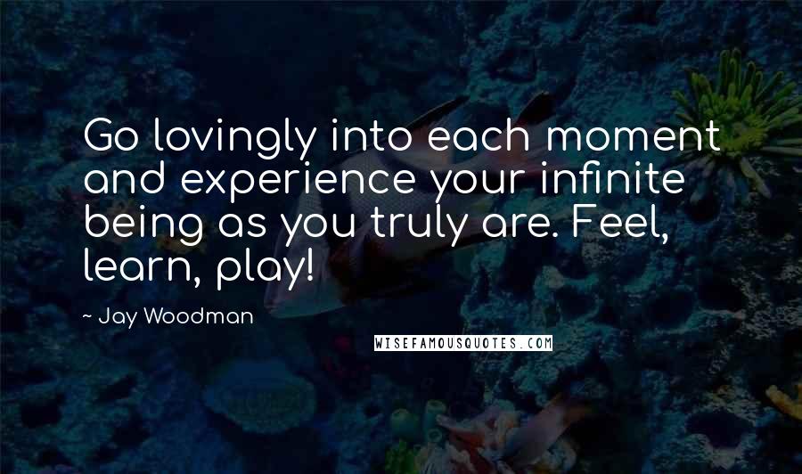 Jay Woodman Quotes: Go lovingly into each moment and experience your infinite being as you truly are. Feel, learn, play!