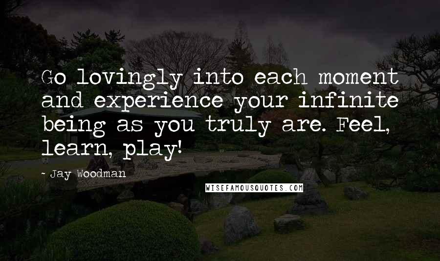 Jay Woodman Quotes: Go lovingly into each moment and experience your infinite being as you truly are. Feel, learn, play!
