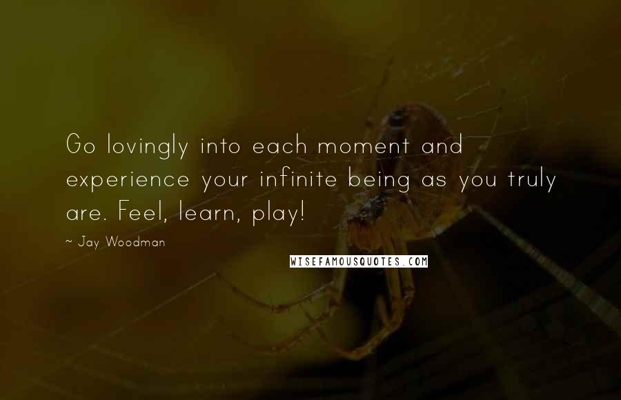 Jay Woodman Quotes: Go lovingly into each moment and experience your infinite being as you truly are. Feel, learn, play!