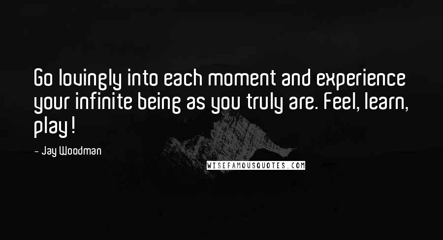 Jay Woodman Quotes: Go lovingly into each moment and experience your infinite being as you truly are. Feel, learn, play!