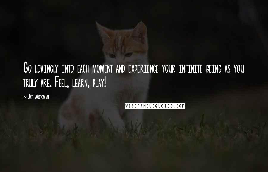 Jay Woodman Quotes: Go lovingly into each moment and experience your infinite being as you truly are. Feel, learn, play!