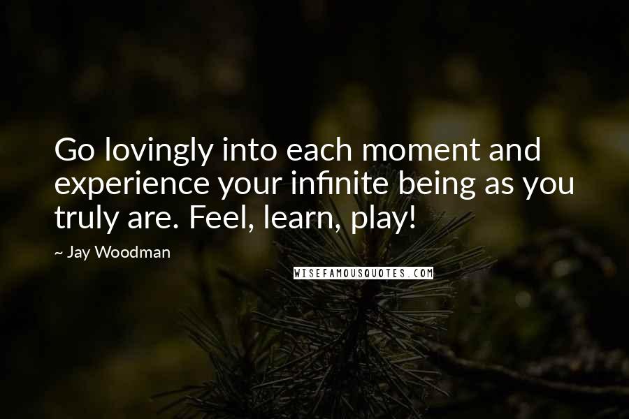 Jay Woodman Quotes: Go lovingly into each moment and experience your infinite being as you truly are. Feel, learn, play!