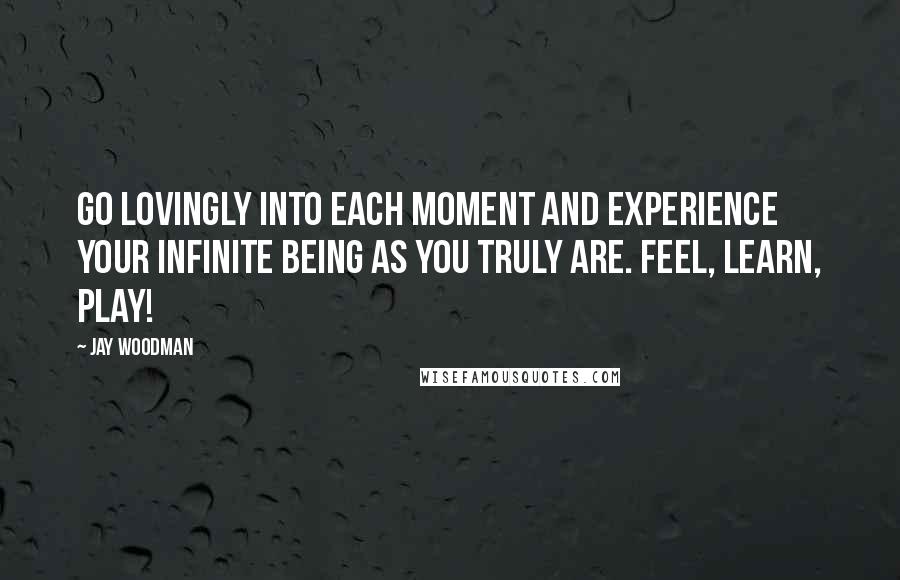 Jay Woodman Quotes: Go lovingly into each moment and experience your infinite being as you truly are. Feel, learn, play!