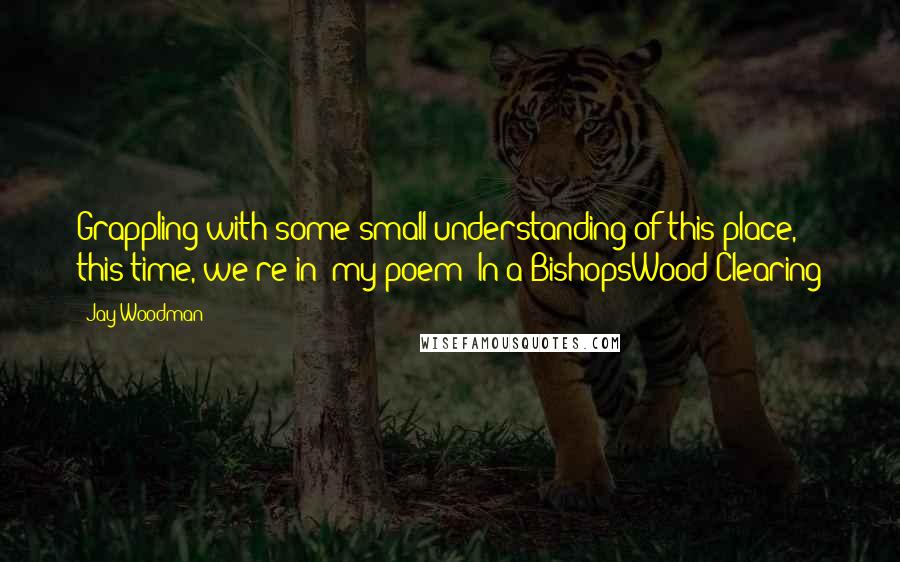 Jay Woodman Quotes: Grappling with some small understanding of this place, this time, we're in" my poem "In a BishopsWood Clearing