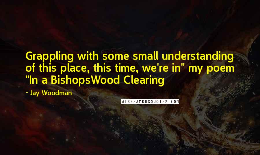 Jay Woodman Quotes: Grappling with some small understanding of this place, this time, we're in" my poem "In a BishopsWood Clearing
