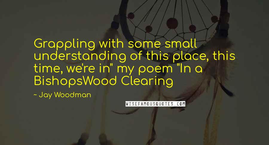 Jay Woodman Quotes: Grappling with some small understanding of this place, this time, we're in" my poem "In a BishopsWood Clearing