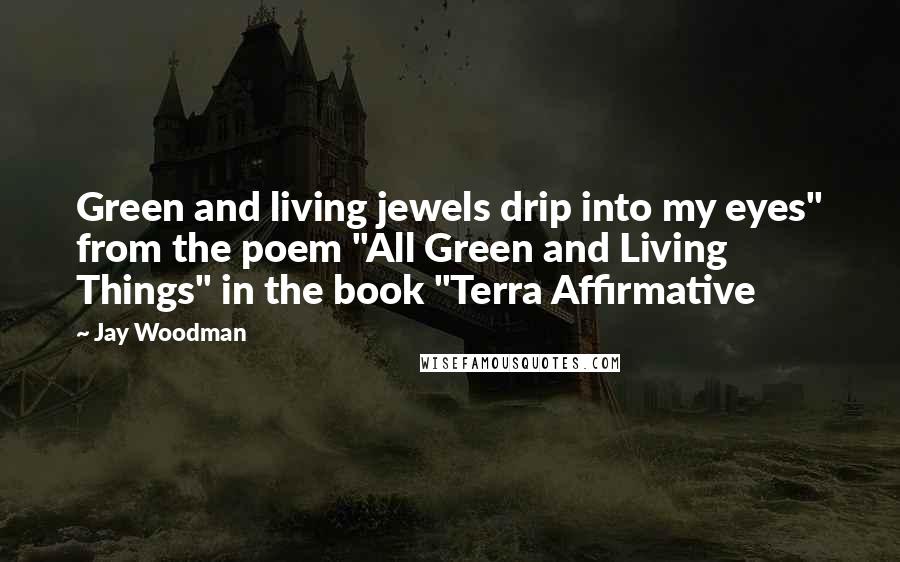 Jay Woodman Quotes: Green and living jewels drip into my eyes" from the poem "All Green and Living Things" in the book "Terra Affirmative