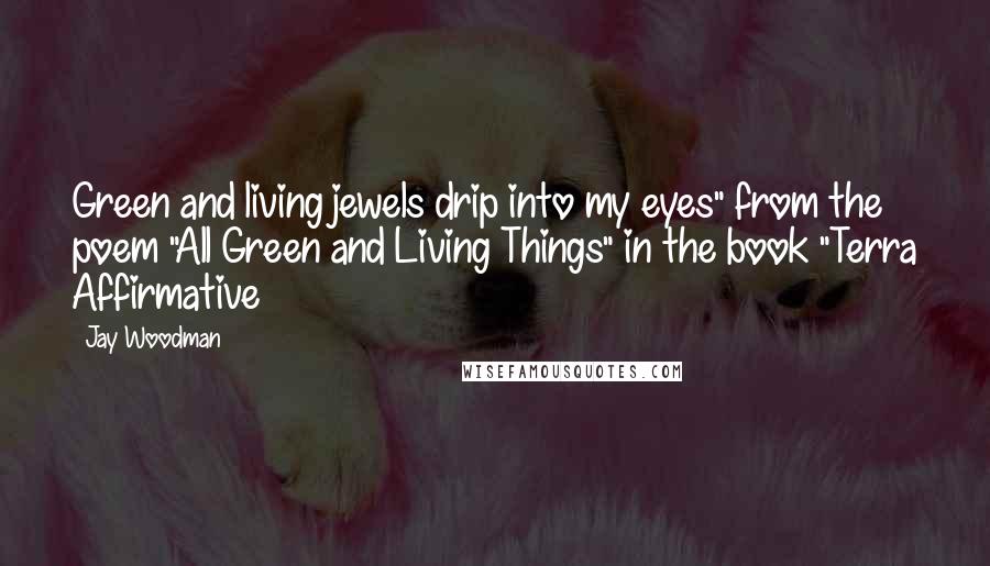 Jay Woodman Quotes: Green and living jewels drip into my eyes" from the poem "All Green and Living Things" in the book "Terra Affirmative
