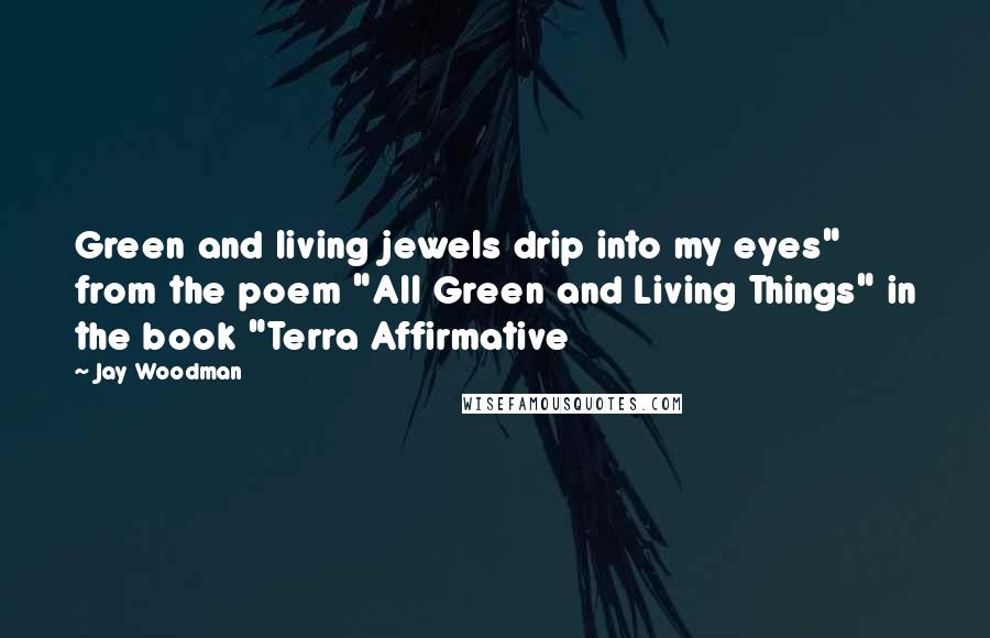 Jay Woodman Quotes: Green and living jewels drip into my eyes" from the poem "All Green and Living Things" in the book "Terra Affirmative