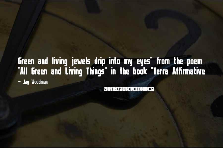 Jay Woodman Quotes: Green and living jewels drip into my eyes" from the poem "All Green and Living Things" in the book "Terra Affirmative