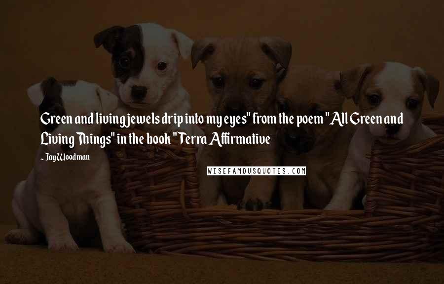 Jay Woodman Quotes: Green and living jewels drip into my eyes" from the poem "All Green and Living Things" in the book "Terra Affirmative