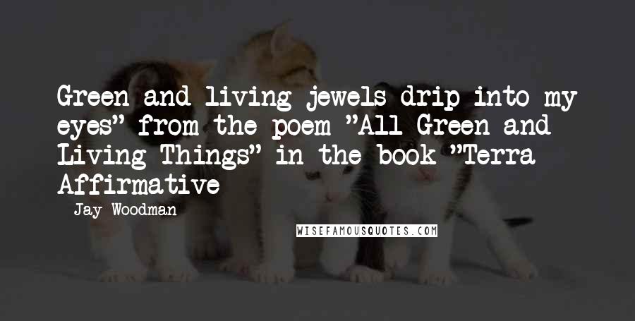 Jay Woodman Quotes: Green and living jewels drip into my eyes" from the poem "All Green and Living Things" in the book "Terra Affirmative