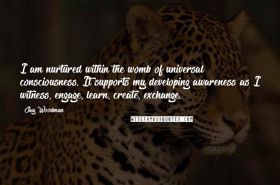 Jay Woodman Quotes: I am nurtured within the womb of universal consciousness. It supports my developing awareness as I witness, engage, learn, create, exchange.