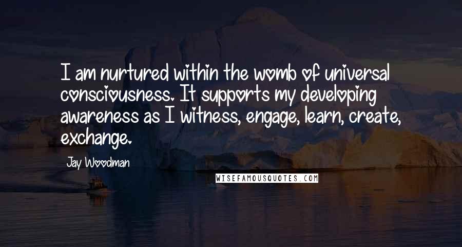Jay Woodman Quotes: I am nurtured within the womb of universal consciousness. It supports my developing awareness as I witness, engage, learn, create, exchange.