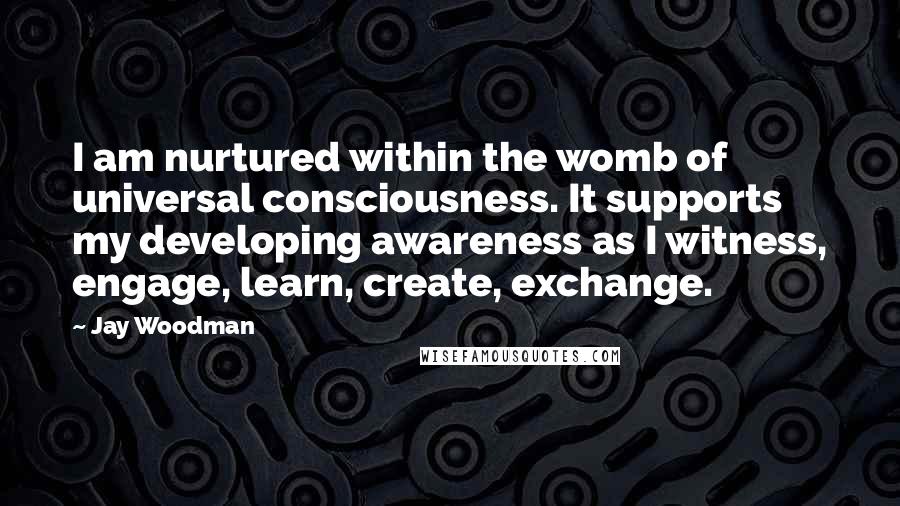 Jay Woodman Quotes: I am nurtured within the womb of universal consciousness. It supports my developing awareness as I witness, engage, learn, create, exchange.