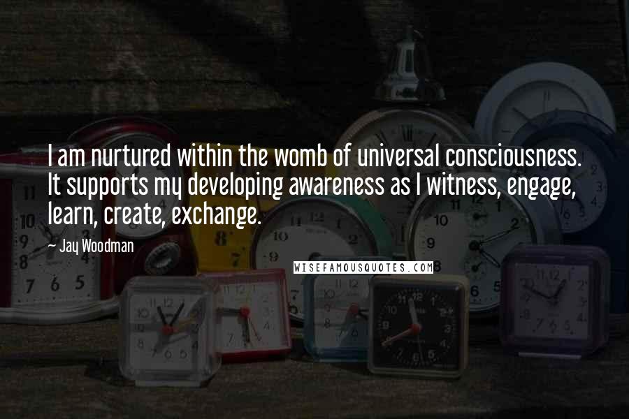Jay Woodman Quotes: I am nurtured within the womb of universal consciousness. It supports my developing awareness as I witness, engage, learn, create, exchange.