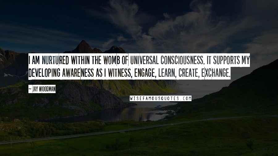 Jay Woodman Quotes: I am nurtured within the womb of universal consciousness. It supports my developing awareness as I witness, engage, learn, create, exchange.