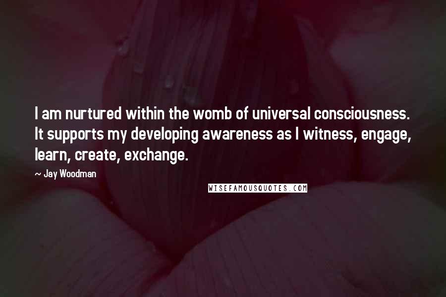 Jay Woodman Quotes: I am nurtured within the womb of universal consciousness. It supports my developing awareness as I witness, engage, learn, create, exchange.