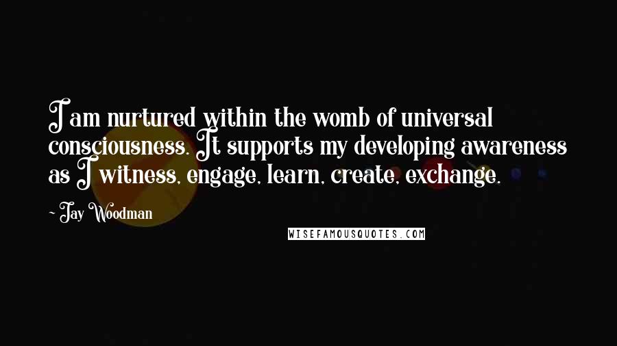Jay Woodman Quotes: I am nurtured within the womb of universal consciousness. It supports my developing awareness as I witness, engage, learn, create, exchange.