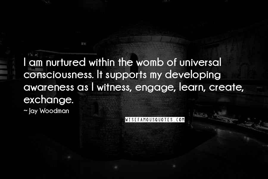 Jay Woodman Quotes: I am nurtured within the womb of universal consciousness. It supports my developing awareness as I witness, engage, learn, create, exchange.
