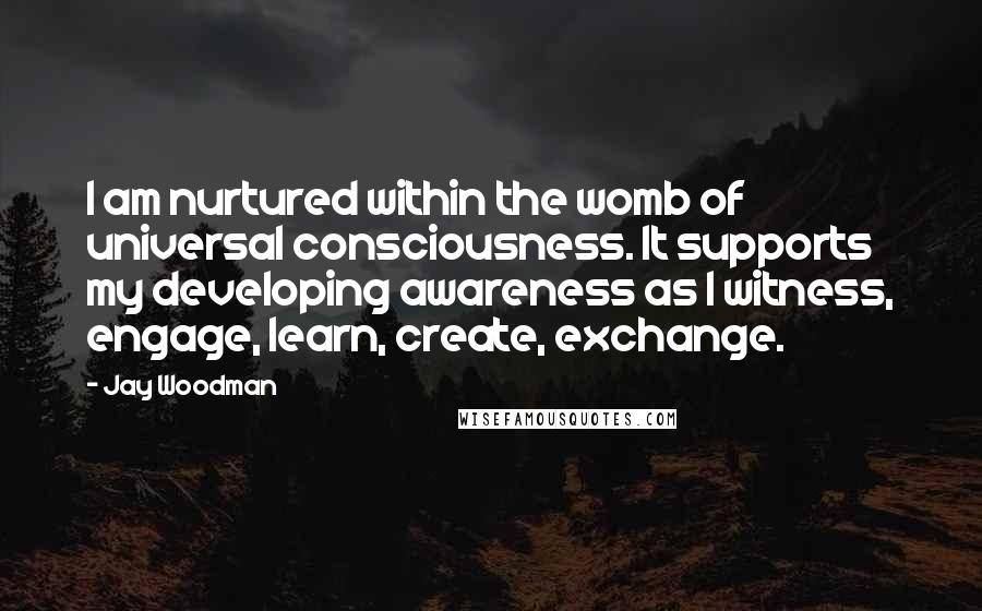 Jay Woodman Quotes: I am nurtured within the womb of universal consciousness. It supports my developing awareness as I witness, engage, learn, create, exchange.