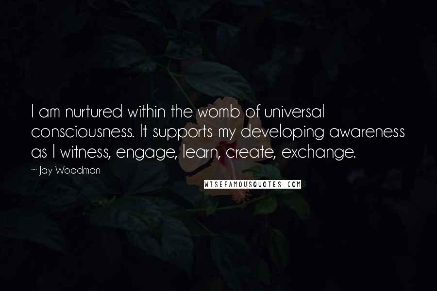 Jay Woodman Quotes: I am nurtured within the womb of universal consciousness. It supports my developing awareness as I witness, engage, learn, create, exchange.