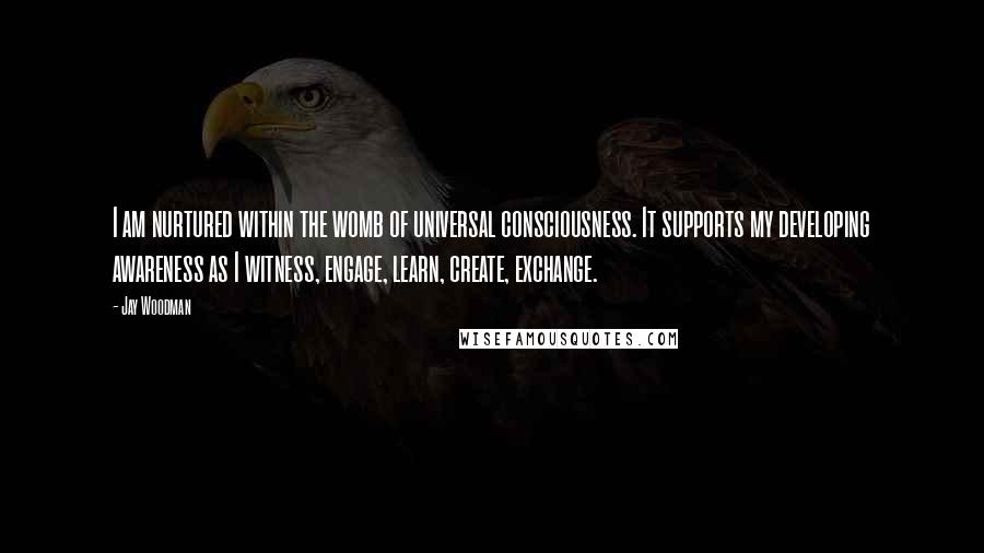Jay Woodman Quotes: I am nurtured within the womb of universal consciousness. It supports my developing awareness as I witness, engage, learn, create, exchange.