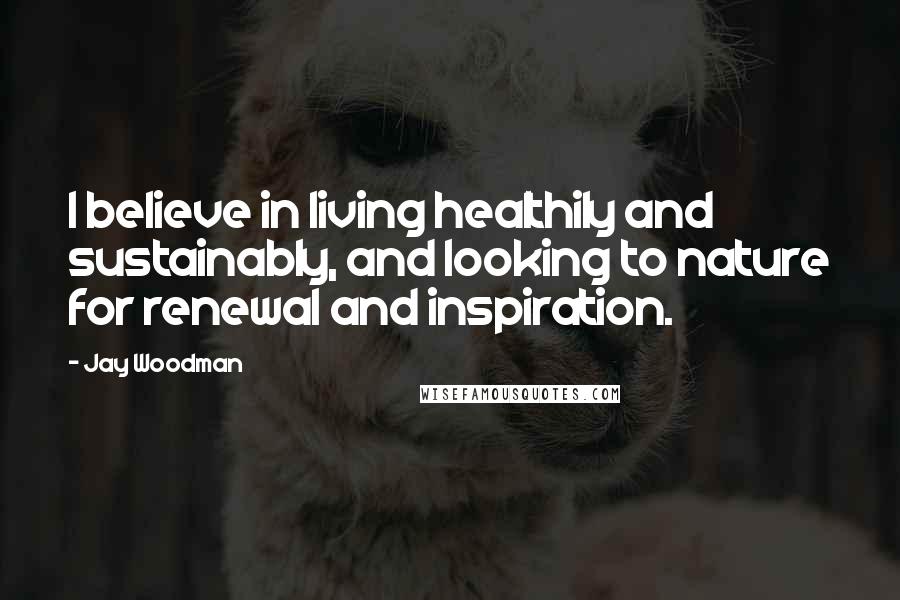 Jay Woodman Quotes: I believe in living healthily and sustainably, and looking to nature for renewal and inspiration.