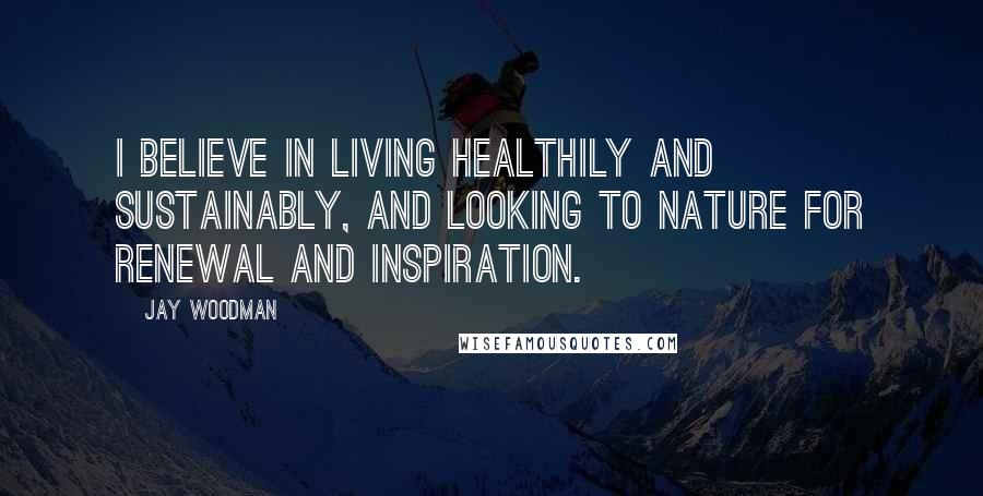 Jay Woodman Quotes: I believe in living healthily and sustainably, and looking to nature for renewal and inspiration.