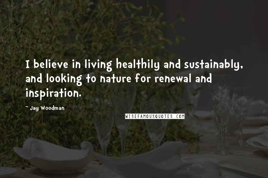 Jay Woodman Quotes: I believe in living healthily and sustainably, and looking to nature for renewal and inspiration.