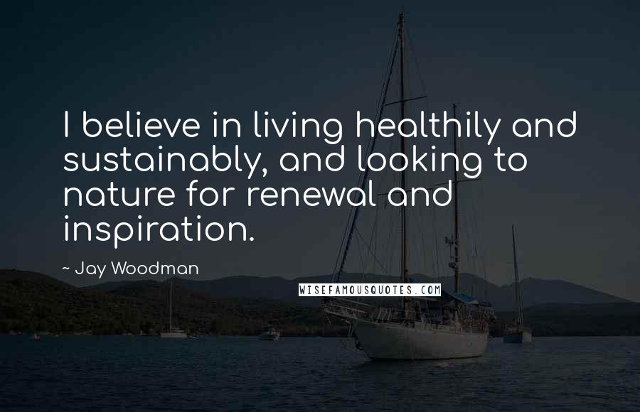 Jay Woodman Quotes: I believe in living healthily and sustainably, and looking to nature for renewal and inspiration.