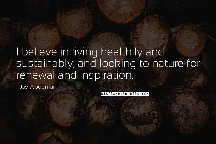 Jay Woodman Quotes: I believe in living healthily and sustainably, and looking to nature for renewal and inspiration.