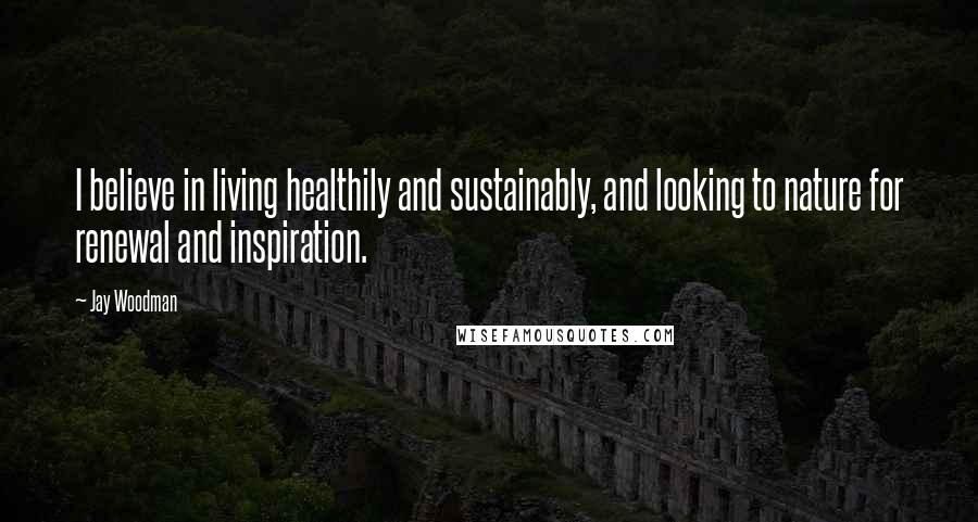 Jay Woodman Quotes: I believe in living healthily and sustainably, and looking to nature for renewal and inspiration.