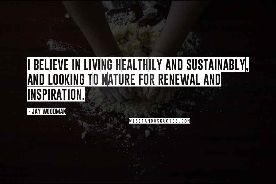 Jay Woodman Quotes: I believe in living healthily and sustainably, and looking to nature for renewal and inspiration.