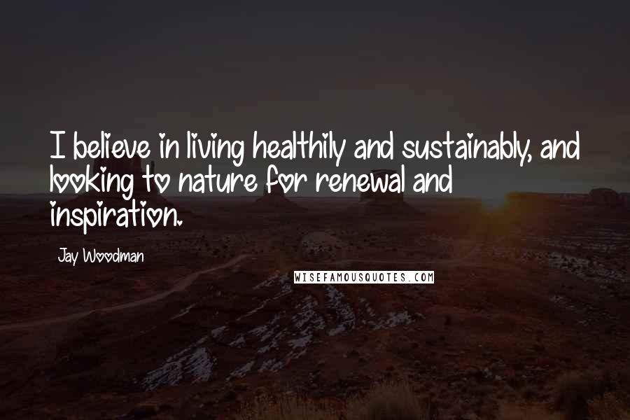 Jay Woodman Quotes: I believe in living healthily and sustainably, and looking to nature for renewal and inspiration.