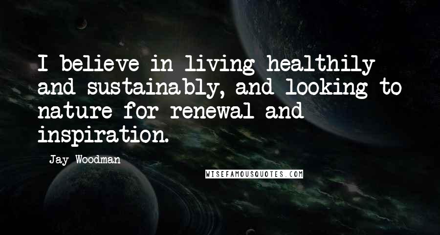 Jay Woodman Quotes: I believe in living healthily and sustainably, and looking to nature for renewal and inspiration.