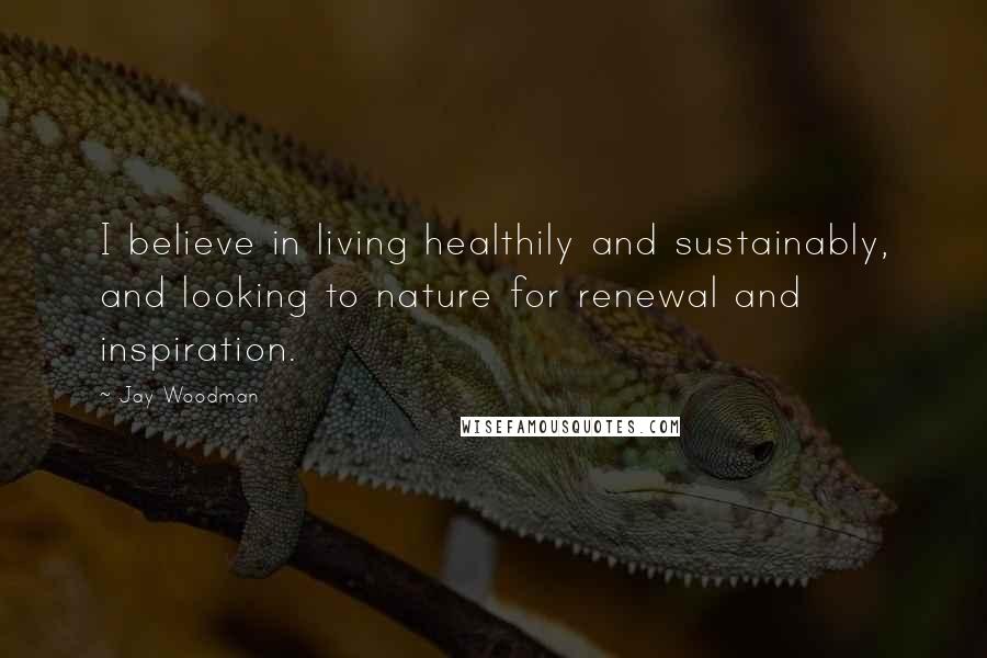 Jay Woodman Quotes: I believe in living healthily and sustainably, and looking to nature for renewal and inspiration.