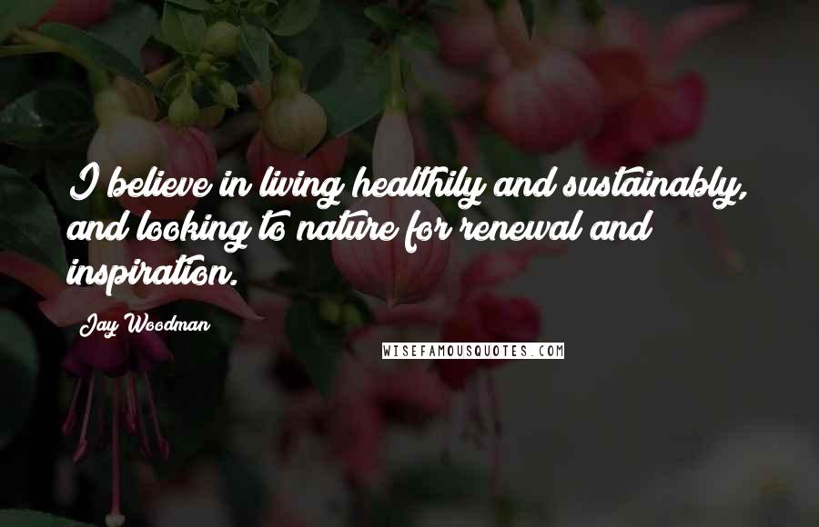 Jay Woodman Quotes: I believe in living healthily and sustainably, and looking to nature for renewal and inspiration.