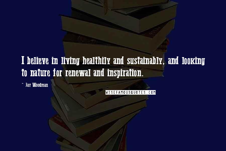 Jay Woodman Quotes: I believe in living healthily and sustainably, and looking to nature for renewal and inspiration.