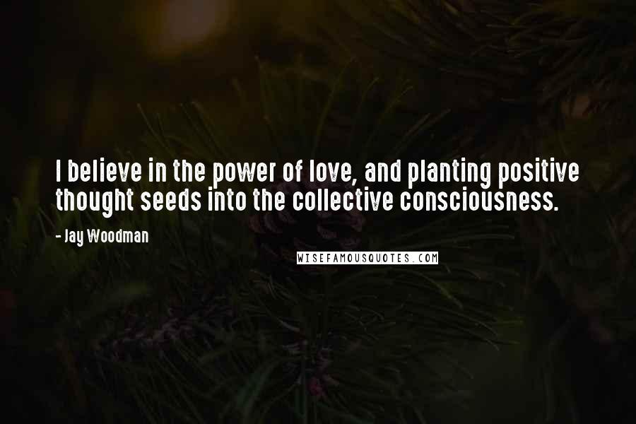 Jay Woodman Quotes: I believe in the power of love, and planting positive thought seeds into the collective consciousness.