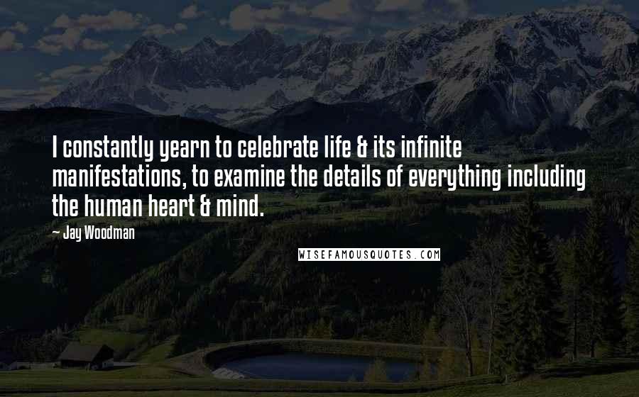 Jay Woodman Quotes: I constantly yearn to celebrate life & its infinite manifestations, to examine the details of everything including the human heart & mind.