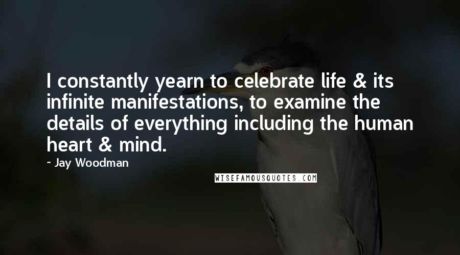 Jay Woodman Quotes: I constantly yearn to celebrate life & its infinite manifestations, to examine the details of everything including the human heart & mind.