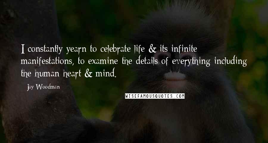 Jay Woodman Quotes: I constantly yearn to celebrate life & its infinite manifestations, to examine the details of everything including the human heart & mind.