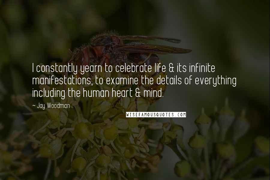 Jay Woodman Quotes: I constantly yearn to celebrate life & its infinite manifestations, to examine the details of everything including the human heart & mind.