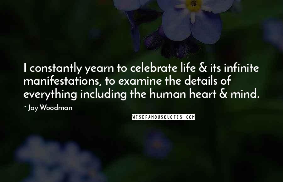 Jay Woodman Quotes: I constantly yearn to celebrate life & its infinite manifestations, to examine the details of everything including the human heart & mind.