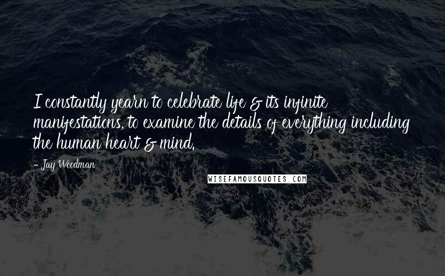 Jay Woodman Quotes: I constantly yearn to celebrate life & its infinite manifestations, to examine the details of everything including the human heart & mind.