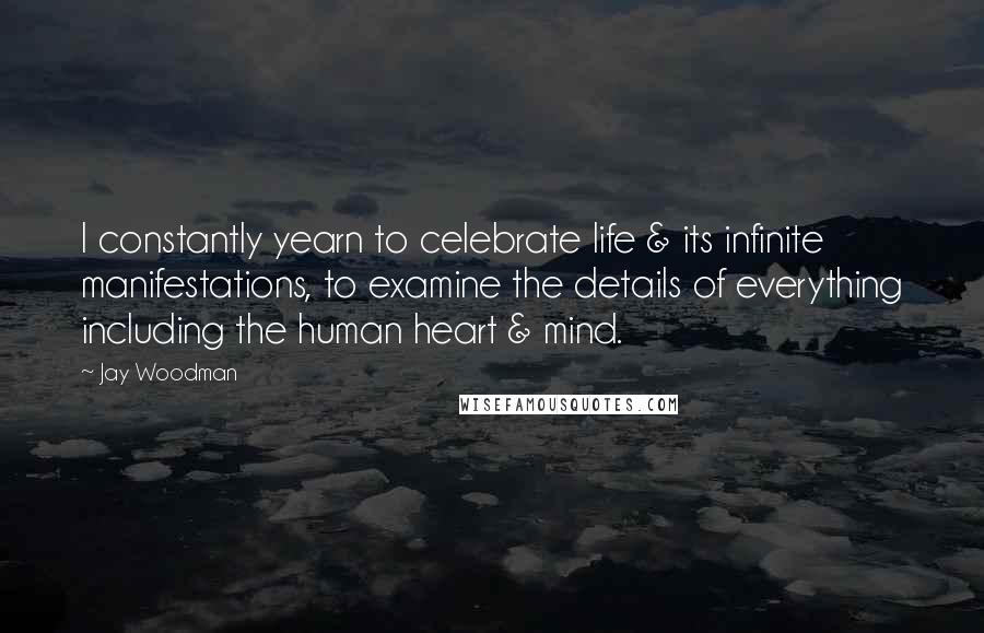 Jay Woodman Quotes: I constantly yearn to celebrate life & its infinite manifestations, to examine the details of everything including the human heart & mind.