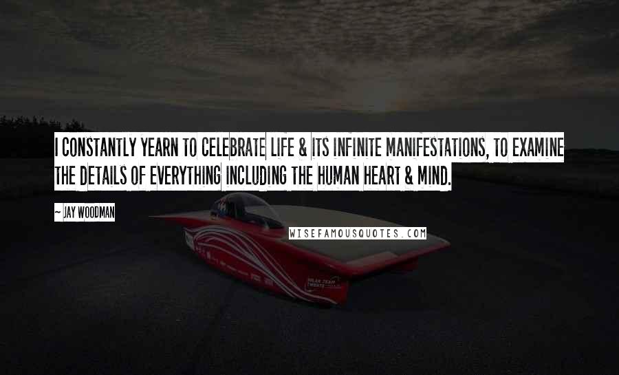 Jay Woodman Quotes: I constantly yearn to celebrate life & its infinite manifestations, to examine the details of everything including the human heart & mind.