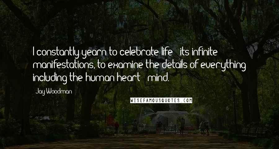 Jay Woodman Quotes: I constantly yearn to celebrate life & its infinite manifestations, to examine the details of everything including the human heart & mind.